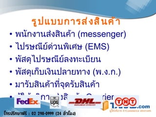 รูปแบบการส่งสินค้า พนักงานส่งสินค้า  (messenger) ไปรษณีย์ด่วนพิเศษ  ( EMS )  พัสดุไปรษณีย์ลงทะเบียน พัสดุเก็บเงินปลายทาง  ( พ . ง . ก .) มารับสินค้าที่จุดรับสินค้า ผู้ให้บริการส่งสินค้า  Courier   