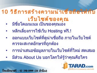 10   วิธีการสร้างความน่าเชื่อถือให้กับเว็บไซต์ของคุณ มีชื่อโดเมนเนม เป็นของคุณเอง  หลีกเลี่ยงการใช้เว็บ  Hosting  ฟรี .!  ออกแบบเว็บไซต์ที่ดูน่าเชื่อถือ ภายในเว็บไซต์ควรจะสะกดอักษรที่ถูกต้อง  การนำเสนอข้อมูลภายในเว็บไซต์ที่ใหม่ สดเสมอ  มีส่วน  About Us  บอกโลกให้รู้ว่าคุณคือใคร 