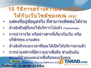 10   วิธีการสร้างความน่าเชื่อถือให้กับเว็บไซต์ของคุณ  ( ต่อ ) แสดงที่อยู่ข้อมูลจริง ที่สามารถติดต่อได้ง่าย  อ้างอิงถึงผู้ที่เคยใช้บริการไปแล้ว  ( Testimonials )  การนำรางวัล หรือข่าวสารที่เกี่ยวกับเว็บ หรือบริษัทคุณ มาแสดง  อ้างอิงถึงระยะเวลาที่คุณได้เปิดให้บริการมาแล้ว  การนำองค์กรที่มีความน่าเชื่อถือ ช่วยยืนยันความมีตัวตนและน่าเชื่อถือของเว็บคุณ  ( จดทะเบียน   E-Commerce ,  Trust.org, BBBOnline.com )   