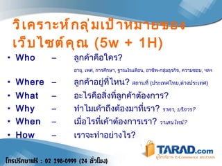 วิเคราะห์กลุ่มเป้าหมายของเว็บไซต์คุณ   (5w + 1H) Who   –  ลูกค้าคือใคร ? อายุ ,  เพศ ,  การศึกษา ,  ฐานเงินเดือน ,   อาชีพ - กลุ่มธุรกิจ ,  ความชอบ ,  ฯลฯ   Where  –  ลูกค้าอยู่ที่ไหน ?  สถานที่  ( ประเทศไทย , ต่างประเทศ )  What  –  อะไรคือสิ่งที่ลูกค้าต้องการ ? Why  –  ทำไมเค้าถึงต้องมาที่เรา ?  ราคา ,  บริการ ? When   –  เมื่อไรที่เค้าต้องการเรา ?  วาเลนไทน์ ? How  –  เราจะทำอย่างไร ? 