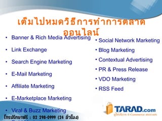 เต็มไปหมดวิธีการทำการตลาดออนไลน์ Banner & Rich Media Advertising Link Exchange Search Engine Marketing E-Mail Marketing Affiliate Marketing E-Marketplace Marketing Viral & Buzz Marketing   Raid Marketing Social Network Marketing Blog Marketing Contextual Advertising PR & Press Release VDO Marketing RSS Feed 