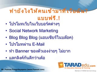 ทำยังไงให้คนเข้ามาที่เว็บฉัน ?  แบบฟรี .! โปรโมทเว็บในเว็บบอร์ดต่างๆ Social Network Marketing Blog Blog Blog  ( แอบเชียร์ในบล๊อค ) โปรโมทผ่าน  E-Mail ทำ  Banner  ของตัวเองง่ายๆ ไม่ยาก แลกลิงค์กันดีกว่าเด้อ 