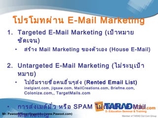 โปรโมทผ่าน  E-Mail Marketing Targeted E-Mail Marketing  ( เป้าหมายชัดเจน ) สร้าง  Mail Marketing  ของตัวเอง   (House E-Mail) Untargeted E-Mail Marketing  ( ไม่ระบุเป้าหมาย ) ไปยืมรายชื่อคนอื่นๆส่ง  ( Rented Email List) inetgiant.com, jigsaw.com,  MailCreations.com,   Briefme.com,  Colonize.com, ,  TargetMails.com การส่งเมล์มั่ว หรือ  SPAM   ไม่ถือเป็น  E-Mail Marketing 