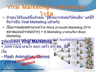 Viral Marketing  การตลาดแบบไวรัส ถ้าคุณได้รับเมล์นี้แล้วคุณ “รู้สึกอยากส่งต่อให้คนอื่น” แค่นี้ก็ถือว่าเป็น  Viral Marketing  แล้วครับ เป็นการผสมพสานระหว่าง  Word of mouth Marketing   ( การตลาดแบบปากต่อปาก )  +  E - Marketing  บางคนเรียก  Buzz Marketing ข่าวการทานซูชิแล้วมีหนอนในสมอง ,  รูปภาพปุ๊กกี้ ,  พี่บอลกับน้องทาทา  ( demo) รูปแบบของ  Viral Marketing -  บทความน่าสนใจ ตลก เศร้า ด่า  ex.  ซ้อเจ็ด - Flash   Animation, Games -  รูปภาพ  Uncontrollable Method  