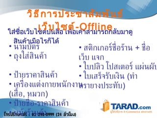 ใส่ชื่อเว็บไซต์บนสื่อ เพื่อเค้าสามารถกลับมาดูสินค้าเมือไรก็ได้  วิธีการประชาสัมพันธ์เว็บไซต์ - Offline นามบัตร ถุงใส่สินค้า  ป้ายราคาสินค้า เครื่องแต่งกายพนักงาน  ( เสื้อ ,  หมวก ) ป้ายชื่อ - ราคาสินค้า หน้าร้านค้า สติกเกอร์ชื่อร้าน  +  ชื่อเว็บ แจก ใบปลิว โปสเตอร์ แผ่นผับ ใบเสร็จรับเงิน  ( ทำตรายางประทับ ) 