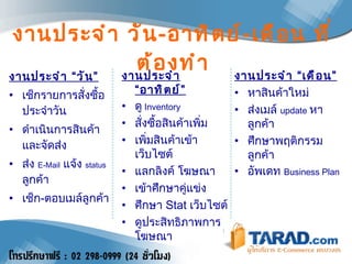 งานประจำ วัน - อาทิตย์ - เดือน ที่ต้องทำ งานประจำ “วัน” เช็กรายการสั่งซื้อประจำวัน ดำเนินการสินค้าและจัดส่ง ส่ง  E-Mail   แจ้ง   status  ลูกค้า เช็ก - ตอบเมล์ลูกค้า งานประจำ “อาทิตย์” ดู   Inventory สั่งซื้อสินค้าเพิ่ม เพิ่มสินค้าเข้าเว็บไซต์ แลกลิงค์ โฆษณา เข้าศึกษาคู่แข่ง ศึกษา  Stat  เว็บไซต์ ดูประสิทธิภาพการโฆษณา งานประจำ “เดือน” หาสินค้าใหม่ ส่งเมล์  update  หาลูกค้า ศึกษาพฤติกรรมลูกค้า อัพเดท  Business Plan 