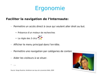 Ergonomie Faciliter la navigation de l’Internaute: Permettre un accès direct à ceux qui veulent aller droit au but. Présence d’un moteur de recherches La règle des 3 clics  Afficher le menu principal dans l’en-tête. Permettre une navigation par catégories de contenus. Aider les visiteurs à se situer. … Source: Serge Roukine, Améliorer ses taux de conversion Web, 2009 