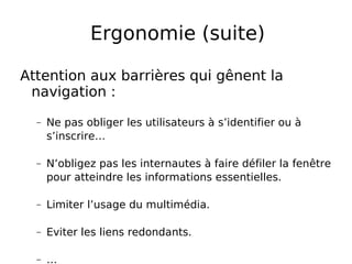 Ergonomie (suite) Attention aux barrières qui gênent la navigation : Ne pas obliger les utilisateurs à s’identifier ou à s’inscrire… N’obligez pas les internautes à faire défiler la fenêtre pour atteindre les informations essentielles. Limiter l’usage du multimédia. Eviter les liens redondants. … 