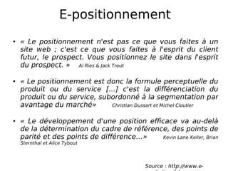 E-positionnement « Le positionnement n'est pas ce que vous faites à un site web ; c'est ce que vous faites à l'esprit du client futur, le prospect. Vous positionnez le site dans l'esprit du prospect. »  Al Ries & Jack Trout « Le positionnement est donc la formule perceptuelle du produit ou du service […] c'est la différenciation du produit ou du service, subordonné à la segmentation par avantage du marché»    Christian Dussart et Michel Cloutier « Le développement d'une position efficace va au-delà de la détermination du cadre de référence, des points de parité et des points de différence…»  Kevin Lane Keller, Brian Sternthal et Alice Tybout Source : http://www.e-marketing.fr/ 
