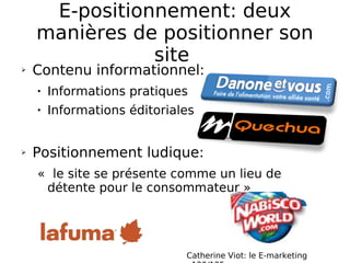 E-positionnement: deux manières de positionner son site  Contenu informationnel: Informations pratiques Informations éditoriales Positionnement ludique: «  le site se présente comme un lieu de détente pour le consommateur »  Catherine Viot: le E-marketing  p120/125 