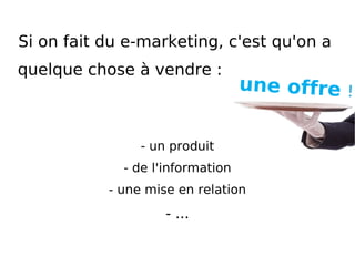 Si on fait du e-marketing, c'est qu'on a  quelque chose à vendre : - un produit - de l'information - une mise en relation - ... une offre   ! 