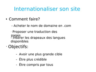 Internationaliser son site  Comment faire? - Acheter le nom de domaine en .com Proposer une traduction des pages  - Insérer les drapeaux des langues disponibles Objectifs: -  Avoir une plus grande cible -  Être plus crédible -  Être compris par tous  