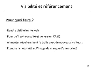 Visibilité et référencement  Pour quoi faire  ? Rendre visible le site web Pour qu’il soit consulté et génère un CA (!) Alimenter régulièrement le trafic avec de nouveaux visiteurs  Étendre la notoriété et l’image de marque d’une société   