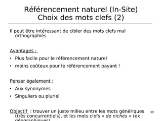 Il peut être intéressant de cibler des mots clefs mal orthographiés Avantages :  Plus facile pour le référencement naturel moins coûteux pour le référencement payant ! Penser également : Aux synonymes Singuliers ou pluriel Objectif   : trouver un juste milieu entre les mots génériques (très concurrentiels), et les mots clefs «  de niches  » (ex : géographiques) Référencement naturel (In-Site) Choix des mots clefs (2) 