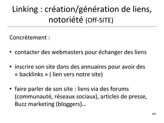 Concrètement :  contacter des webmasters pour échanger des liens inscrire son site dans des annuaires pour avoir des « backlinks » ( lien vers notre site) faire parler de son site : liens via des forums (communauté, réseaux sociaux), articles de presse, Buzz marketing (bloggers)… Linking : création/génération de liens, notoriété  (Off-SITE)   