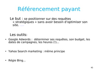 Référencement payant Le but :  se positionner sur des requêtes « stratégiques » sans avoir besoin d’optimiser son site.  rappel Les outils: Google Adwords :  déterminer ses requêtes, son budget, les dates de campagnes, les heures (!)...  Yahoo Search marketing : même principe Régie Bing... 