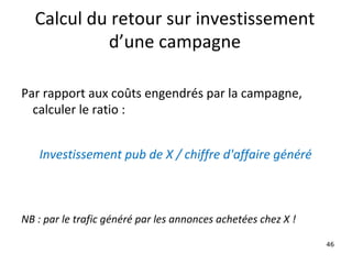 Calcul du retour sur investissement d’une campagne Par rapport aux coûts engendrés par la campagne, calculer le ratio :   Investissement pub de X / chiffre d'affaire généré   NB : par le trafic généré par les annonces achetées chez X ! 