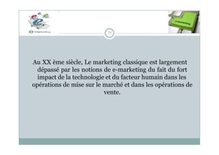 11
Au XX ème siècle, Le marketing classique est largement
dépassé par les notions de e-marketing du fait du fort
impact de la technologie et du facteur humain dans les
opérations de mise sur le marché et dans les opérations de
vente.
 