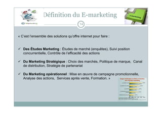 Définition du E-marketing
14
« C’est l’ensemble des solutions qu’offre internet pour faire :
 Des Études Marketing : Études de marché (enquêtes), Suivi position
concurrentielle, Contrôle de l’efficacité des actions
 Du Marketing Stratégique : Choix des marchés, Politique de marque, Canal
de distribution, Stratégie de partenariat
 Du Marketing opérationnel : Mise en œuvre de campagne promotionnelle,
Analyse des actions, Services après vente, Formation. »
 