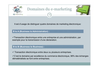 Domaines du e-marketing
B to A (Business to Administration) :
Il est d’usage de distinguer quatre domaines de marketing électronique:
15
Transaction électronique entre une entreprise et une administration, par
exemple pour la transmission d’une déclaration.
B to B (Business to Business) :
 Transaction électronique entre deux ou plusieurs entreprises.
C’est le domaine par excellence du commerce électronique, 98% des échanges
dématérialisés se font entre entreprises.
 