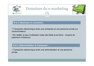 B to C (Business to consumer) :
Domaines du e-marketing
16
Transaction électronique entre une entreprise et une personne privée (un
consommateur).
En réalité, le taux d’utilisation reste très faible (Les freins : moyens de
paiement à distance).
A to C (Administration to Consumer) :
Transaction électronique entre une administration et une personne
privée.
 