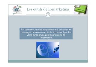 Les outils de E-marketing
17
Par définition, le marketing consiste à véhiculer les
messages de vente aux clients en passant par les
voies qu'ils privilégient pour obtenir de
l'information.
 