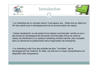 Introduction
2
Le marketing est un concept récent. Il est apparu aux Etats-Unis au début du
XX éme siècle avec le développement de la consommation de masse.
Assez rapidement, on est passé d'une optique commerciale: vendre ce qui a
été produit en développant les structures commerciales (force de vente et
réseau de distribution) à un optique marketing orientée marché, plus complète
dans sa démarche et prééminente dans l'organisation de l'entreprise.
Le marketing a été l'une des activités les plus " touchées " par le
développement de l'internet. En effet, cet outil est un moyen extraordinaire à la
disposition des marqueteurs.
 