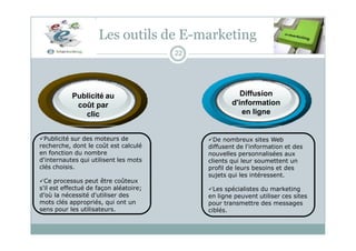 Diffusion
d'information
en ligne
Les outils de E-marketing
22
Publicité au
coût par
clic
Publicité sur des moteurs de
recherche, dont le coût est calculé
en fonction du nombre
d'internautes qui utilisent les mots
clés choisis.
Ce processus peut être coûteux
s'il est effectué de façon aléatoire;
d’où la nécessité d'utiliser des
mots clés appropriés, qui ont un
sens pour les utilisateurs.
De nombreux sites Web
diffusent de l'information et des
nouvelles personnalisées aux
clients qui leur soumettent un
profil de leurs besoins et des
sujets qui les intéressent.
Les spécialistes du marketing
en ligne peuvent utiliser ces sites
pour transmettre des messages
ciblés.
 