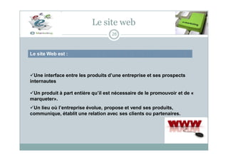 Le site web
Le site Web est :
26
Une interface entre les produits d’une entreprise et ses prospects
internautes
Un produit à part entière qu’il est nécessaire de le promouvoir et de «
marqueter».
Un lieu où l’entreprise évolue, propose et vend ses produits,
communique, établit une relation avec ses clients ou partenaires.
 