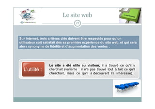 Sur Internet, trois critères clés doivent être respectés pour qu’un
utilisateur soit satisfait dès sa première expérience du site web, et qui sera
alors synonyme de fidélité et d’augmentation des ventes :
Le site web
27
L’utilité :
Le site a été utile au visiteur, il a trouvé ce qu'il y
cherchait (variante : il n'a pas trouvé tout à fait ce qu'il
cherchait, mais ce qu'il a découvert l'a intéressé).
 