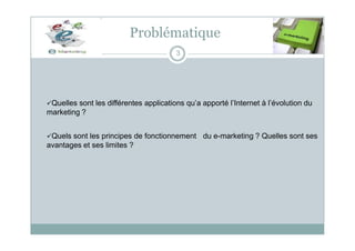 Problématique
3
Quelles sont les différentes applications qu’a apporté l’Internet à l’évolution du
marketing ?
Quels sont les principes de fonctionnement du e-marketing ? Quelles sont ses
avantages et ses limites ?
 