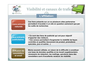 Ces liens présents sur un ou plusieurs sites partenaires
permettent d’accéder à un site en question autrement que par
les outils de recherches
Liens entrants
naturels
Visibilité et canaux de trafic
32
L’affiliation:
Ce sont des liens de publicité qui ont pour objectif
d’apporter des visiteurs.
Ces canaux permettent d'augmenter la visibilité de façon
contrôlée et qualifiée (lancement de produit, promotions
spéciales, jeux et autres…)
Moins souvent utilisés, en raison de la difficulté à constituer
une base de données qualifiée et du travail supplémentaire
nécessaire de rédaction, les mailings, parutions dans des
newsletters sont d’excellents vecteurs de visibilité.
Liens entrants
publicitaires
Diffusion de
newsletters
et email
 