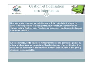 Une fois le site conçu et sa visibilité sur la Toile optimisée, il s’agira de
gérer le mieux possible le trafic généré pour conserver au maximum le
visiteur puis le fidéliser pour l’inciter à se connecter régulièrement à la page
internet en question.
Gestion et fidélisation
des internautes
33
En e-commerce, cette étape est fondamentale car elle permet de guider au
mieux le client vers les produits qu’il recherche tout d’abord, l’inciter à en
découvrir de nouveaux et enfin l’inviter à visiter plus souvent le site pour y
découvrir les nouveautés.
 