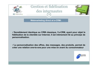 Webmarketing direct et e-CRM:
Gestion et fidélisation
des internautes
34
Sensiblement identique au CRM classique, l’e-CRM, ayant pour objet la
fidélisation de la clientèle sur Internet, il est intimement lié au principe de
personnalisation.
La personnalisation des offres, des messages, des produits, permet de
créer une relation one-to-one pour une mise en avant du consommateur
 