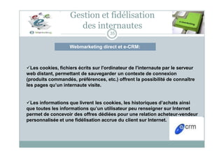 Webmarketing direct et e-CRM:
Gestion et fidélisation
des internautes
35
Les cookies, fichiers écrits sur l'ordinateur de l'internaute par le serveur
web distant, permettant de sauvegarder un contexte de connexion
(produits commandés, préférences, etc.) offrent la possibilité de connaître
les pages qu’un internaute visite.
Les informations que livrent les cookies, les historiques d’achats ainsi
que toutes les informations qu’un utilisateur peu renseigner sur Internet
permet de concevoir des offres dédiées pour une relation acheteur-vendeur
personnalisée et une fidélisation accrue du client sur Internet.
 