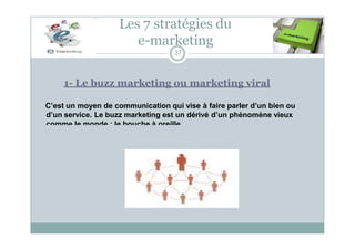 1- Le buzz marketing ou marketing viral
C’est un moyen de communication qui vise à faire parler d’un bien ou
d’un service. Le buzz marketing est un dérivé d’un phénomène vieux
comme le monde : le bouche à oreille.
Les 7 stratégies du
e-marketing
37
 