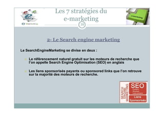 Les 7 stratégies du
e-marketing
39
2- Le Search engine marketing
Le SearchEngineMarketing se divise en deux :
 Le référencement naturel gratuit sur les moteurs de recherche que
l’on appelle Search Engine Optimisation (SEO) en anglais
 Les liens sponsorisés payants ou sponsored links que l’on retrouve
sur la majorité des moteurs de recherche.
 