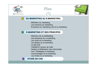 Plan
4
DU MARKETING AU E-MARKETING
Définition du marketing
Les missions du marketing
Evolutions du marketing vers le e-marketing
E-MARKETING ET SES PRINCIPES
Définition du e-marketing
Les domaines du e-marketing
Les outils du e-marketing
Les étapes du e-marketing
Le site web
Visibilité et canaux de trafic
Gestion et fidélisation des internautes
Les 7 Stratégies e-marketing
Les Avantages du e-marketing
Les limites du e-marketing
ETUDE DE CAS
 