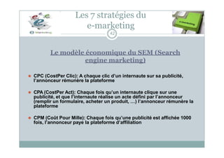 Les 7 stratégies du
e-marketing
42
Le modèle économique du SEM (Search
engine marketing)
⚫ CPC (CostPer Clic): A chaque clic d’un internaute sur sa publicité,
l’annonceur rémunère la plateforme
⚫ CPA (CostPer Act): Chaque fois qu’un internaute clique sur une
publicité, et que l’internaute réalise un acte défini par l’annonceur
(remplir un formulaire, acheter un produit, …) l’annonceur rémunère la
plateforme
⚫ CPM (Coût Pour Mille): Chaque fois qu’une publicité est affichée 1000
fois, l’annonceur paye la plateforme d’affiliation
 