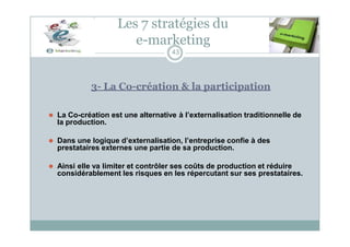Les 7 stratégies du
e-marketing
43
3- La Co-création & la participation
⚫ La Co-création est une alternative à l’externalisation traditionnelle de
la production.
⚫ Dans une logique d’externalisation, l’entreprise confie à des
prestataires externes une partie de sa production.
⚫ Ainsi elle va limiter et contrôler ses coûts de production et réduire
considérablement les risques en les répercutant sur ses prestataires.
 