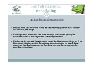 Les 7 stratégies du
e-marketing
45
4- Les blogs d’entreprise
⚫ Depuis 2005, une nouvelle forme de site internet apparait massivement
sur internet, les blogs.
⚫ Les blogs sont avant tout des sites web qui ont comme principale
caractéristiques d’être organisés chronologiquement.
⚫ En dehors du site web { proprement parler, l’utilisation des blogs en B to
B se généralise largement. En exposant publiquement un savoir-faire,
une expertise, les blogs sont de fabuleux moyens de communication
pour les entreprises.
 