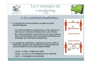 Les 7 stratégies du
e-marketing
47
5- Le « présence marketing »
⚫ Le concept de communication se base sur deux
caractéristiques:
 les communications asynchrones où les acteurs ne
sont pas en connexion directe (fax ou de l’email).
 les communications synchrones où les deux acteurs
de la communication sont connectés ensemble pour
échanger (par exemple le téléphone).
⚫ Le «présence marketing » regroupe tous les outils et
méthodes capables de reproduire numériquement les
communications synchrones traditionnelles.
 visuel : la Visio: conférence vidéo
 l’audio : la voix sur IP (le téléphone sur internet)
 l’écrit : la messagerie instantanée.
 