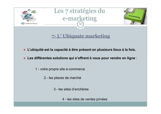 Les 7 stratégies du
e-marketing
50
7- L’ Ubiquate marketing
⚫ L’ubiquité est la capacité à être présent en plusieurs lieux à la fois.
⚫ Les différentes solutions qui s’offrent à vous pour vendre en ligne :
1 - votre propre site e-commerce
2 - les places de marché
3 - les sites d’enchères
4 - les sites de ventes privées
 