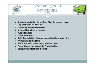 Les avantages du
e-marketing
52
 Stratégie Marketing de faible coût et de longue durée
 La pénétration du Marché
 Communication instantanée
 Accessibles à tout le monde
 Publicité ciblée
 Coûts maitrisés
 Coût d’acquisition d’un nouveau client tend vers zéro
 Promotion intemporelle
 ROI (Return On Investment) plus important
 Placer le client au centre de l’organisation
 Détecter les intentions d’achat
 