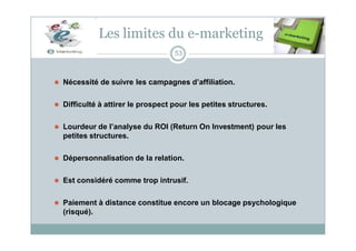Les limites du e-marketing
53
⚫ Nécessité de suivre les campagnes d’affiliation.
⚫ Difficulté à attirer le prospect pour les petites structures.
⚫ Lourdeur de l’analyse du ROI (Return On Investment) pour les
petites structures.
⚫ Dépersonnalisation de la relation.
⚫ Est considéré comme trop intrusif.
⚫ Paiement à distance constitue encore un blocage psychologique
(risqué).
 