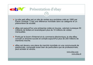 Présentation d’ebay
55
⚫ Le site web eBay est un site de ventes aux enchères créé en 1995 par
Pierre Omidyar. C’est une référence mondiale dans sa catégorie et un
phénomène de société.
⚫ eBay est aujourd’hui une entreprise cotée en bourse, valorisé à presque 50
milliards de dollars et revendiquant plus de 10 millions de visites
mensuelles.
⚫ Porté par le boom d'Internet et du commerce électronique, le site eBay
connaît un énorme succès et compte aujourd'hui plus de 200 millions de
membres inscrits.
⚫ eBay est devenu une place de marché mondiale où une communauté de
passionnés, composée aussi bien de particuliers que de professionnels,
peut acheter et vendre.
www.ebay.com
www.ebay.fr
 