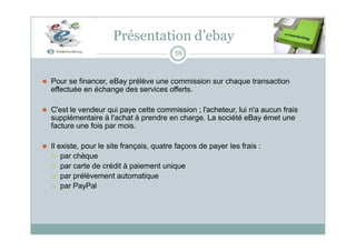 Présentation d’ebay
56
⚫ Pour se financer, eBay prélève une commission sur chaque transaction
effectuée en échange des services offerts.
⚫ C'est le vendeur qui paye cette commission ; l'acheteur, lui n'a aucun frais
supplémentaire à l'achat à prendre en charge. La société eBay émet une
facture une fois par mois.
⚫ Il existe, pour le site français, quatre façons de payer les frais :
 par chèque
 par carte de crédit à paiement unique
 par prélèvement automatique
 par PayPal
 