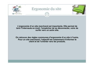 Ergonomie du site
57
L’ergonomie d’un site marchand est importante. Elle permet de
tenir l’internaute en éveil, l’empêcher de se déconnecter, voire de
surfer vers un autre site.
On retrouve des règles communes d’ergonomie d’un site à l’autre.
Pour un site marchand, l’objectif est notamment d’informer le
client et de l’orienter vers les produits.
 