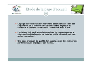 Étude de la page d’accueil
58
⚫ La page d’accueil d’un site marchand est importante : elle est
l’équivalent de la vitrine d’une unité de vente physique et
constitue le premier contact qu’à l’internaute avec le site.
⚫ Le visiteur doit avoir une vision globale de ce que propose le
site marchand & disposer de tous les outils nécessaires à une
recherche rapide..
⚫ Une page d’accueil de qualité doit aussi pouvoir être mémorisée
par l’internaute, imprégner son mental.
 