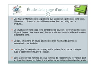 Étude de la page d’accueil
61
⚫ Une foule d'information qui se présente aux utilisateurs : publicités, liens utiles,
différentes boutiques, encarts et l'interminable liste des catégories de
produits...
⚫ La structuration de la page reste agréable : les couleurs - souvent déclinées en
dégradé (rouge, bleu, jaune, vert), les encadrés sont arrondis et la police sobre
et agréable à lire.
⚫ Le logo, en général en haut à gauche des sites marchands, permet la
mémorisation par le visiteur.
⚫ Les onglets de navigation accompagnent le visiteur dans chaque boutique,
avec la possibilité de revenir à l’accueil.
⚫ Sans parcourir les familles et sous familles de l’assortiment, le visiteur peut
accéder directement en 2 clics à une référence via la barre de recherche rapide
 